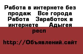 Работа в интернете без продаж - Все города Работа » Заработок в интернете   . Адыгея респ.